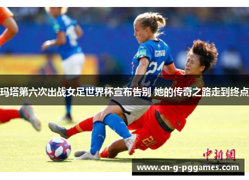 玛塔第六次出战女足世界杯宣布告别 她的传奇之路走到终点