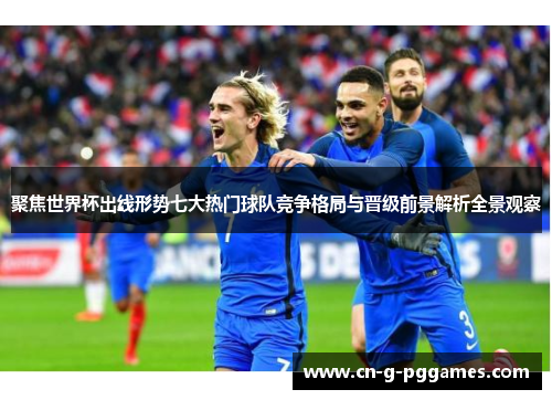 聚焦世界杯出线形势七大热门球队竞争格局与晋级前景解析全景观察