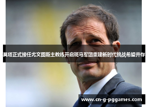 莫塔正式接任尤文图斯主教练开启斑马军团重建新时代挑战希望并存