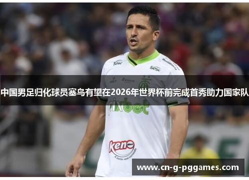 中国男足归化球员塞鸟有望在2026年世界杯前完成首秀助力国家队