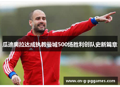 瓜迪奥拉达成执教曼城500场胜利创队史新篇章